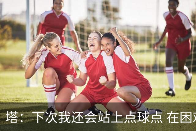 塔：下次我还会站上点球点 在困难的时刻承担责任很重要