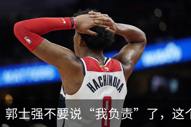 郭士强不要说“我负责”了，这个责你负不起，因为对中国男篮的伤害是灾难性的